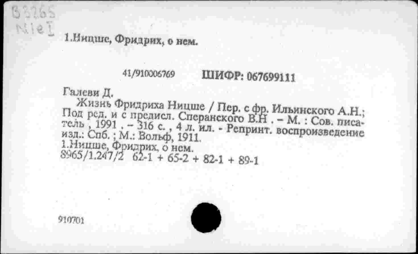 ﻿1 .Ницше, Фридрих, о нем.
41/910306769 ШИФР: 067699111
Галеви Д.
Жизнь Фридриха Ницше / Пер. с фр. Ильинского А н • в» ■ -
изд.: Спб ;М.: Вол^ф’, 19Н	* РепРинт- воспроизведение
8965/1.247/2 62-1 + 65-2 + 82-1 + 89-1
910701